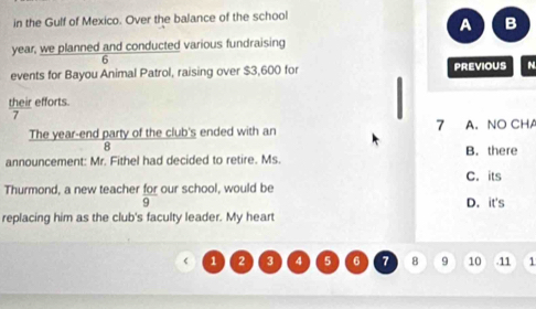 in the Gulf of Mexico. Over the balance of the school
A B
year, we planned and conducted various fundraising
6
events for Bayou Animal Patrol, raising over $3,600 for PREVIOUS N
their efforts.
7
7
The year -end party of the club's ended with an A. NO CHA
8
announcement: Mr. Fithel had decided to retire. Ms. B. there
C. its
Thurmond, a new teacher for our school, would be
9 D. it's
replacing him as the club's faculty leader. My heart
1 2 3 4 5 6 7 8 9 10 . 11 1