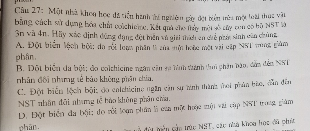 Một nhà khoa học đã tiến hành thí nghiệm gây đột biến trên một loài thực vật
bằng cách sử dụng hóa chất colchicine. Kết quả cho thấy một số cây con có bộ NST là
3n và 4n. Hãy xác định đúng dạng đột biến và giải thích cơ chế phát sình của chúng.
A. Đột biến lệch bội; do rối loạn phân li của một hoặc một vài cặp NST trong giảm
phân.
B. Đột biến đa bội; do colchicine ngăn cản sự hình thành thoi phân bào, dẫn đến NST
nhân đôi nhưng tế bào không phân chia.
C. Đột biến lệch bội; do colchicine ngăn cản sự hình thành thoi phân bào, dẫn đến
NST nhân đôi nhưng tế bào không phân chia.
D. Đột biến đa bội; do rối loạn phân li của một hoặc một vài cặp NST trong giảm
phân.
đề độ t biển cầu trúc NST, các nhà khoa học đã phát