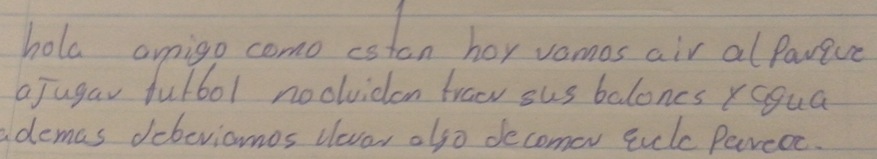 hola origo como estan hey vomos air al Pawive 
a Jugar fulbol noolvicon frao sus balones ragua 
ademas debeviomos levar also decomer sik Pareoe.