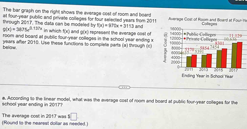 The bar graph on the right shows the average cost of room and board 
at four-year public and private colleges for four selected years from 2011 Average Cost of Room and Board at Four-Ye 
through 2017. The data can be modeled by f(x)=970x+3113 and Colleges
g(x)=3875e^(0.137x) in which f(x) and g(x) represent the average cost of 
room and board at public four-year colleges in the school year ending x
years after 2010. Use these functions to complete parts (a) through (c) : 
below. 
Ending Year in School Year
a. According to the linear model, what was the average cost of room and board at public four-year colleges for the 
school year ending in 2017? 
The average cost in 2017 was $ □. 
(Round to the nearest dollar as needed.)