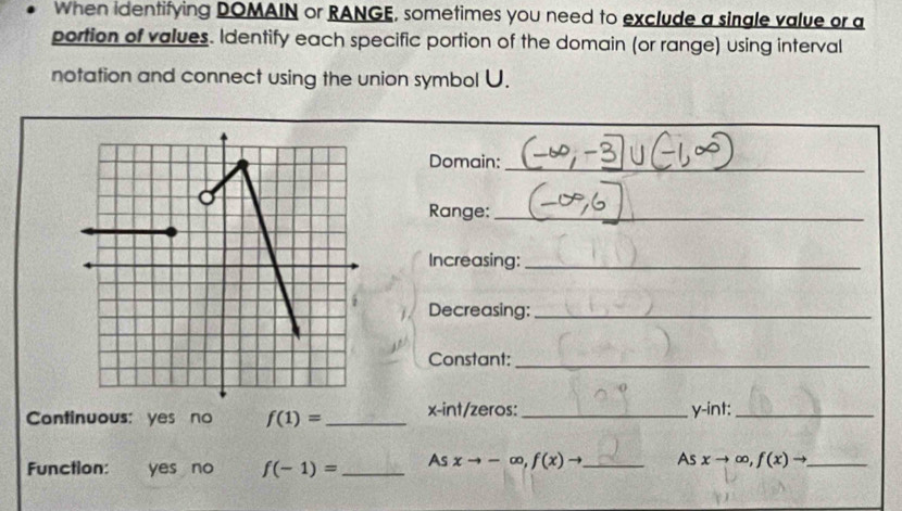 When identifying DOMAIN or RANGE, sometimes you need to exclude a single value or a 
portion of values. Identify each specific portion of the domain (or range) using interval 
notation and connect using the union symbol U. 
Domain: 
_ 
Range:_ 
Increasing:_ 
Decreasing:_ 
Constant:_ 
Continuous: yes no f(1)= _ x -int/zeros: _ y -int:_ 
Function: yes no f(-1)= _As xto -∈fty , f(x)to _ As xto ∈fty , f(x)to _