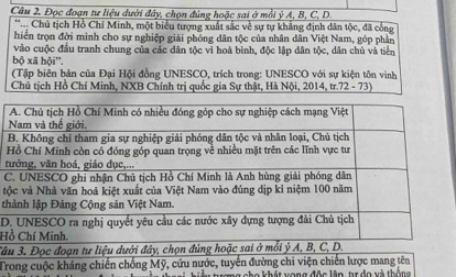 Đọc đoạn tư liệu dưới đây, chọn đùng hoặc sai ở mỗi ý A, B, C, D. 
*. Chủ tịch Hồ Chí Minh, một biểu tượng xuất sắc về sự tự khẳng định dân tộc, đã cổng 
hiển trọn đời minh cho sự nghiệp giải phóng dân tộc của nhân dân Việt Nam, góp phần 
vào cuộc đầu tranh chung của các dân tộc vì hoà bình, độc lập dân tộc, dân chù và tiền 
bộ xā hội''. 
(Tập biện bản của Đại Hội đồng UNESCO, trích trong: UNESCO với sự kiện tôn vinh 
Chủ tịch Hồ Chí Minh, NXB Chính trị quốc gia Sự thật, Hà Nội, 2014, tr.72 - 73) 

t 
C 
t 
t 
D 
H 
â 
Trong cuộc kháng chiến chống Mỹ, cứu nước, tuyển đường chi viện chiến lược mang tên 
Tha khát vong độa lên, tr đo và thống