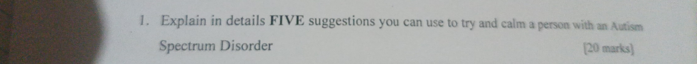 Explain in details FIVE suggestions you can use to try and calm a person with an Autism 
Spectrum Disorder [20 marks]
