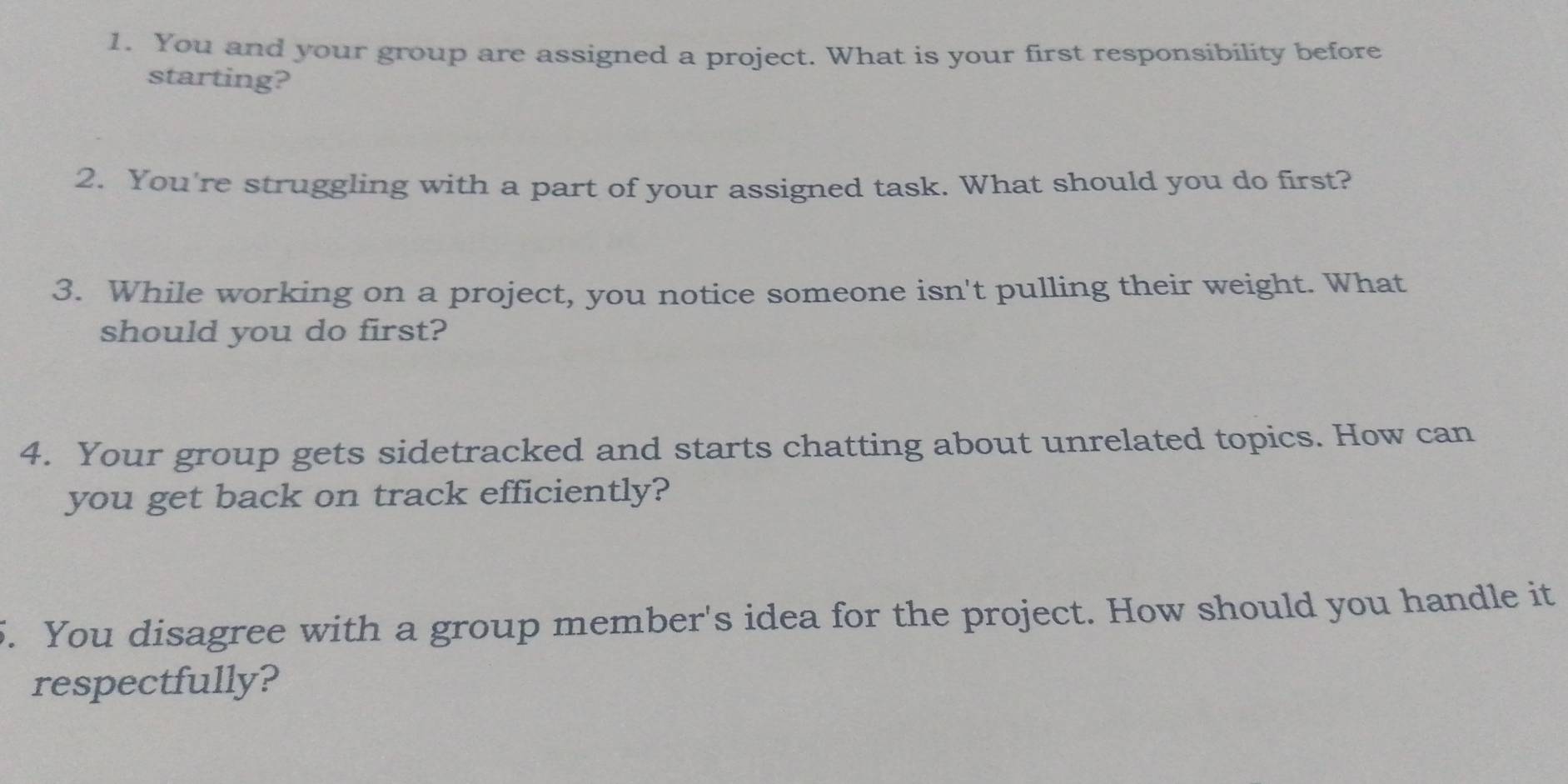 You and your group are assigned a project. What is your first responsibility before 
starting? 
2. You're struggling with a part of your assigned task. What should you do first? 
3. While working on a project, you notice someone isn't pulling their weight. What 
should you do first? 
4. Your group gets sidetracked and starts chatting about unrelated topics. How can 
you get back on track efficiently? 
5. You disagree with a group member's idea for the project. How should you handle it 
respectfully?