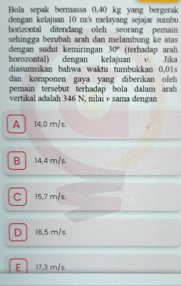 Bola sepak bermassa 0,40 kg yang bergerak
dengan kelajuan 10 m/s melayang sejajar sumbu
horizontal ditendang oleh seorang pemain
sehingga berubah arah dan melambung ke atas
dengan sudut kemiringan 30° (terhadap arah
horozontal) dengan kelajuan v. Jika
diasumsikan bahwa waktu tumbukkan 0,01s
dan komponen gaya yang diberikan oleh
pemain tersebut terhadap bola dalam arah
vertikal adalah 346 N, nilai v sama dengan
A 14,0 m/s.
B 14,4 m/s.
C 15,7 m/s.
D 16,5 m/s.
E 17,3 m/s.