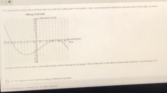 The graph below shows the overhead view of a path for a hiking trail. In the graph, x and y are measured in kilometers east and north of the orgin, as shown
Hiking Trail Path
Assume that there are no other x-intercepts besides those showing ch statement is true about a polynomial model for y as a function of x
A. The degree is even, and the leading coefficient is positive
© 2024 Renaissance Learning, Inc. All rights reserved