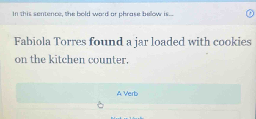 In this sentence, the bold word or phrase below is... 
Fabiola Torres found a jar loaded with cookies 
on the kitchen counter. 
A Verb