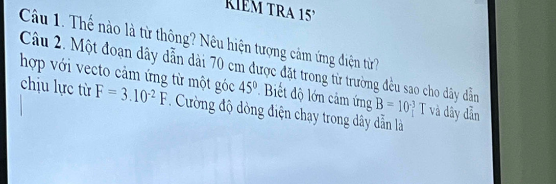 kIém TRA 15 
Câu 1. Thế nào là từ thông? Nêu hiện tượng cảm ứng điện từ? 
Câu 2. Một đoạn dây dẫn dài 70 cm được đặt trong từ trường đều sao cho dây dẫn 
hợp với vecto cảm ứng từ một góc 45° Biết độ ớn cảm ứng B=10^(-3) T và dây dẫn 
chịu lực từ F=3.10^(-2)F Cường độ dòng điện chạy trong dây dẫn là