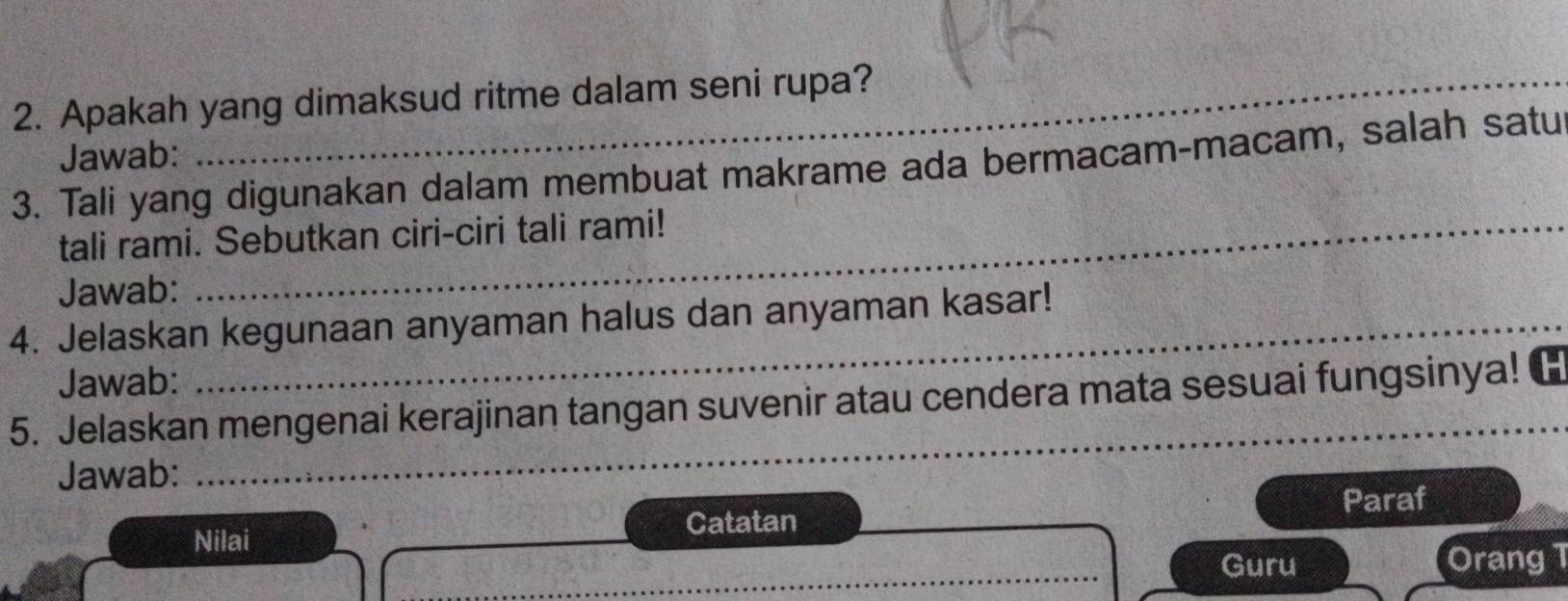 Apakah yang dimaksud ritme dalam seni rupa? 
Jawab: 
3. Tali yang digunakan dalam membuat makrame ada bermacam-macam, salah satu 
tali rami. Sebutkan ciri-ciri tali rami! 
Jawab: 
4. Jelaskan kegunaan anyaman halus dan anyaman kasar! 
Jawab: 
5. Jelaskan mengenai kerajinan tangan suvenir atau cendera mata sesuai fungsinya! 
Jawab: 
_ 
Paraf 
Nilai Catatan 
_ 
Guru Orang