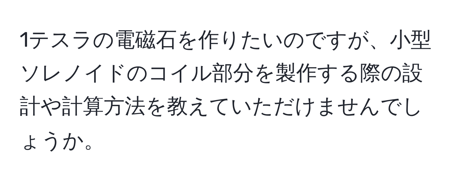 1テスラの電磁石を作りたいのですが、小型ソレノイドのコイル部分を製作する際の設計や計算方法を教えていただけませんでしょうか。