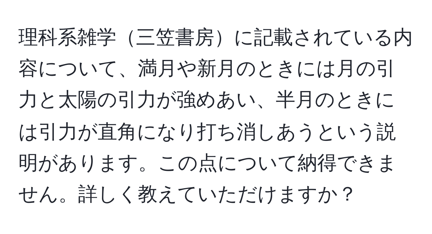 理科系雑学三笠書房に記載されている内容について、満月や新月のときには月の引力と太陽の引力が強めあい、半月のときには引力が直角になり打ち消しあうという説明があります。この点について納得できません。詳しく教えていただけますか？