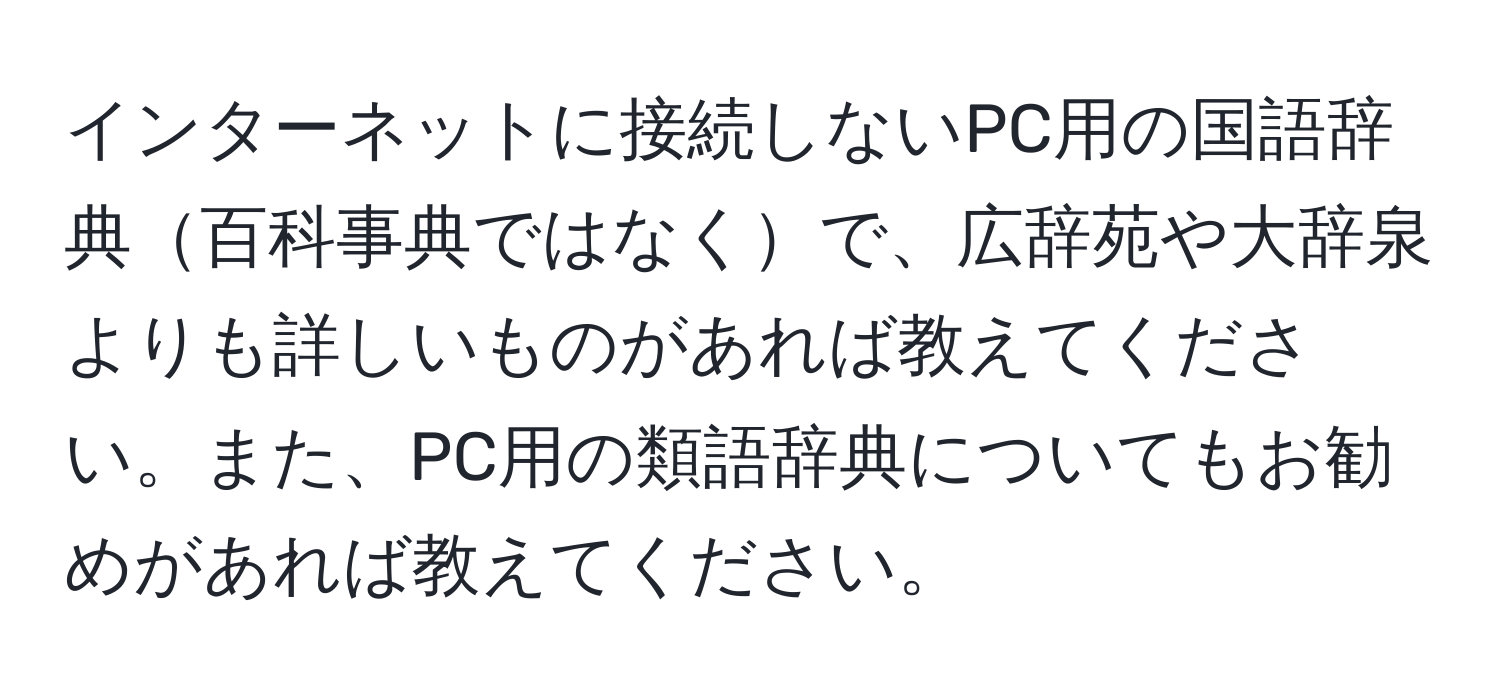 インターネットに接続しないPC用の国語辞典百科事典ではなくで、広辞苑や大辞泉よりも詳しいものがあれば教えてください。また、PC用の類語辞典についてもお勧めがあれば教えてください。