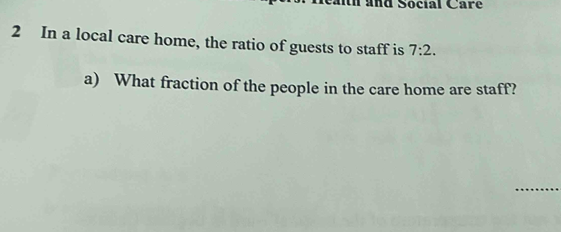 and Social Care 
2 In a local care home, the ratio of guests to staff is 7:2. 
a) What fraction of the people in the care home are staff?