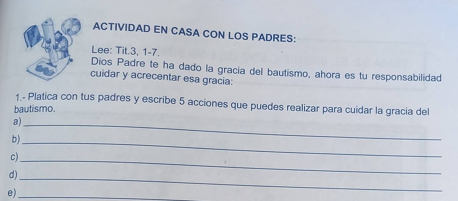 ACTIVIDAD EN CASA CON LOS PADRES: 
Lee: Tit. 3, 1-7. 
Dios Padre te ha dado la gracia del bautismo, ahora es tu responsabilidad 
cuidar y acrecentar esa gracia: 
1.- Platica con tus padres y escribe 5 acciones que puedes realizar para cuidar la gracia del 
bautismo. 
a)_ 
b)_ 
c)_ 
d)_ 
e)_