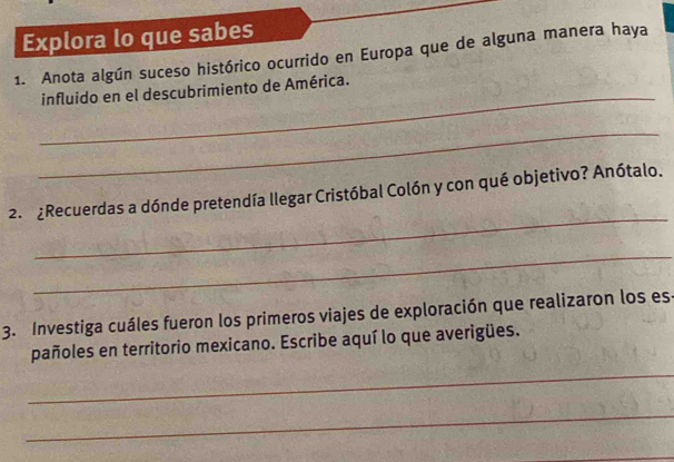 Explora lo que sabes 
1. Anota algún suceso histórico ocurrido en Europa que de alguna manera haya 
_ 
influido en el descubrimiento de América. 
_ 
_ 
2. ¿Recuerdas a dónde pretendía llegar Cristóbal Colón y con qué objetivo? Anótalo. 
_ 
3. Investiga cuáles fueron los primeros viajes de exploración que realizaron los es 
pañoles en territorio mexicano. Escribe aquí lo que averigües. 
_ 
_