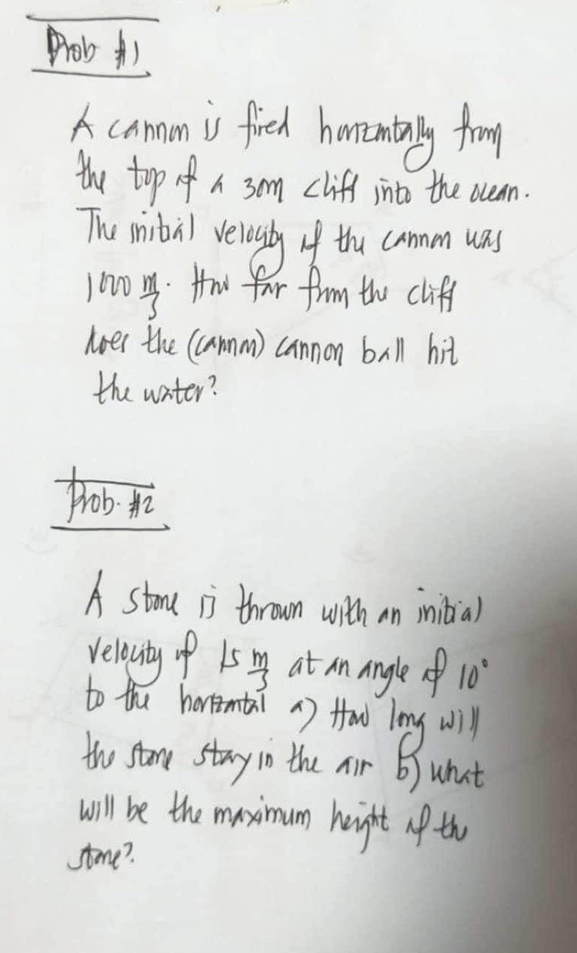 Prob A) 
A camn is fieh honenully from 
the top of a 3om cliff into the ocean. 
The mibil velesly of the cammm was 
j020  m/3  Hw far from the cliff 
noes the (amm) cannon ball hit 
the water? 
prob. 
A stoa ii thrown with an iniial 
relounty of 15  m/3  at an angle 10°
to the horomaai 1) foo lng will 
the stor stry in the nir 6) what 
will be the maximum height lf th 
stme?