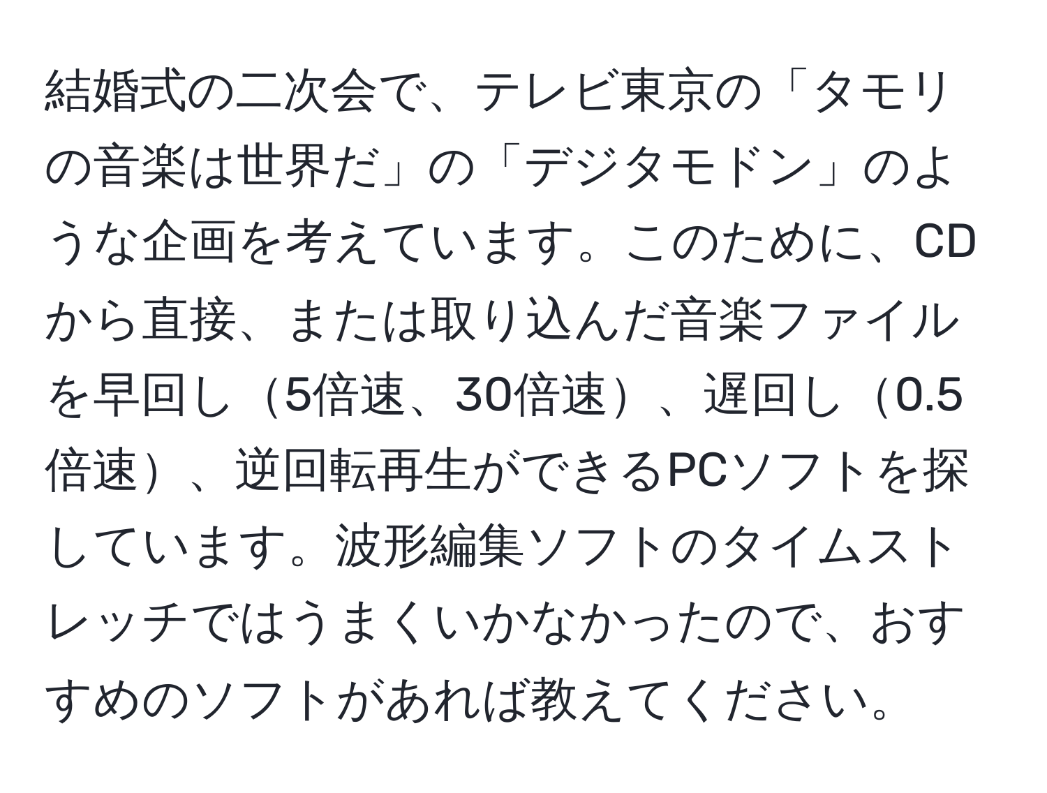 結婚式の二次会で、テレビ東京の「タモリの音楽は世界だ」の「デジタモドン」のような企画を考えています。このために、CDから直接、または取り込んだ音楽ファイルを早回し5倍速、30倍速、遅回し0.5倍速、逆回転再生ができるPCソフトを探しています。波形編集ソフトのタイムストレッチではうまくいかなかったので、おすすめのソフトがあれば教えてください。