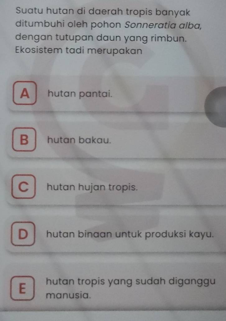 Suatu hutan di daerah tropis banyak
ditumbuhi oleh pohon Sonneratia alba,
dengan tutupan daun yang rimbun.
Ekosistem tadi merupakan
Ahutan pantai.
Bhutan bakau.
C hutan hujan tropis.
D hutan binaan untuk produksi kayu.
E hutan tropis yang sudah diganggu
manusia.