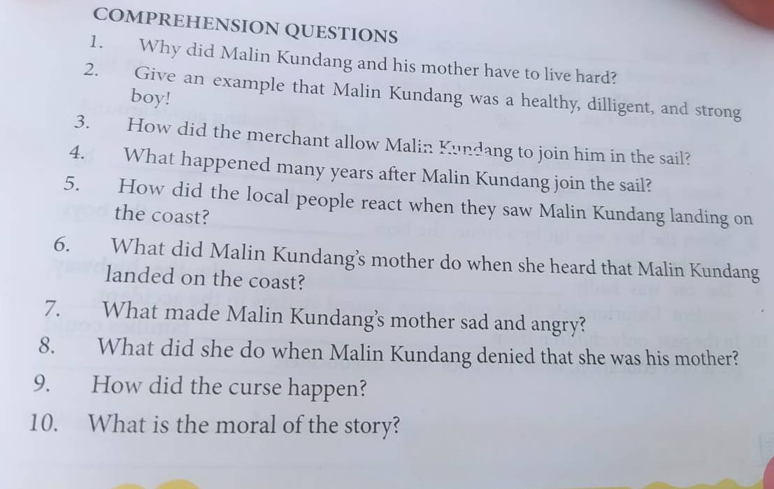 COMPREHENSION QUESTIONS 
1. Why did Malin Kundang and his mother have to live hard? 
2. Give an example that Malin Kundang was a healthy, dilligent, and strong 
boy! 
3. How did the merchant allow Malin Kundang to join him in the sail? 
4. What happened many years after Malin Kundang join the sail? 
5. How did the local people react when they saw Malin Kundang landing on 
the coast? 
6. What did Malin Kundang’s mother do when she heard that Malin Kundang 
landed on the coast? 
7. What made Malin Kundang’s mother sad and angry? 
8. What did she do when Malin Kundang denied that she was his mother? 
9. How did the curse happen? 
10. What is the moral of the story?