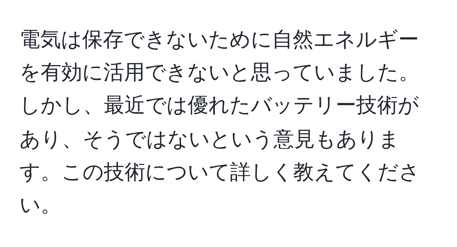 電気は保存できないために自然エネルギーを有効に活用できないと思っていました。しかし、最近では優れたバッテリー技術があり、そうではないという意見もあります。この技術について詳しく教えてください。