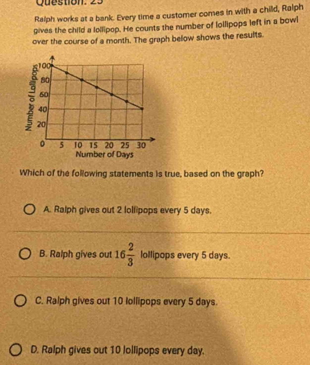 Ralph works at a bank. Every time a customer comes in with a child, Ralph
gives the child a lollipop. He counts the number of lollipops left in a bowl
over the course of a month. The graph below shows the results.
Which of the following statements is true, based on the graph?
A. Ralph gives out 2 lollipops every 5 days.
B. Ralph gives out 16 2/3  lollipops every 5 days.
C. Ralph gives out 10 Iollipops every 5 days.
D. Ralph gives out 10 lollipops every day.