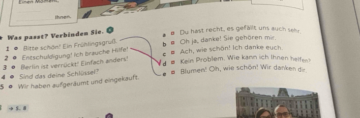 Einen Moment
_
_
Ihnen.
Was passt? Verbinden Sie. a ¤ Du hast recht, es gefällt uns auch sehr.
1 º Bitte schön! Ein Frühlingsgruß. b " Oh ja, danke! Sie gehören mir.
2 c Entschuldigung! Ich brauche Hilfe! €£ Ach, wie schön! Ich danke euch.
3 0 Berlin ist verrückt! Einfach anders! d ¤ Kein Problem. Wie kann ich Ihnen helfen
4 o Sind das deine Schlüssel?
5 ● Wir haben aufgeräumt und eingekauft. e ¤ Blumen! Oh, wie schön! Wir danken dir.
S. 8