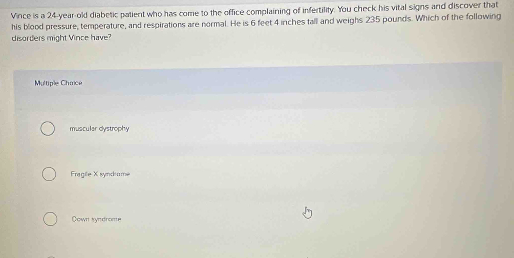 Vince is a 24-year-old diabetic patient who has come to the office complaining of infertility. You check his vital signs and discover that
his blood pressure, temperature, and respirations are normal. He is 6 feet 4 inches tall and weighs 235 pounds. Which of the following
disorders might Vince have?
Multiple Choice
muscular dystrophy
Fragile X syndrome
Down syndrome