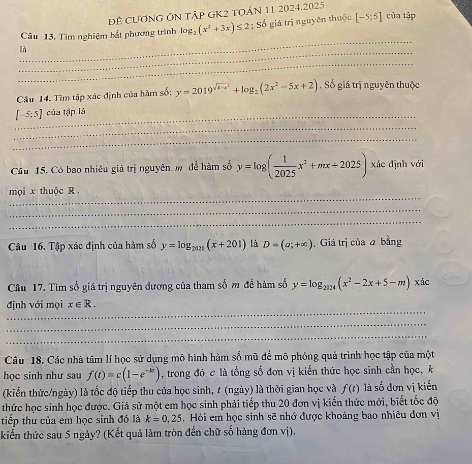 ĐE CƯơNG ÔN tập GK2 TOÁN 11 2024.2025
Câu 13. Tìm nghiệm bất phương trình log _2(x^2+3x)≤ 2; Số giá trị nguyên thuộc [-5;5] của tập
_
_
là
_
Câu 14. Tìm tập xác định của hàm số: y=2019^(sqrt(4-x^2))+log _2(2x^2-5x+2) Số giá trị nguyên thuộc
_ [-5;5] của tập là
_
_
Câu 15. Có bao nhiêu giá trị nguyên mô để hàm số y=log ( 1/2025 x^2+mx+2025) xác định với
_
mọi x thuộc R .
_
_
Câu 16. Tập xác định của hàm số y=log _2020(x+201) là D=(a;+∈fty ). Giá trị của a bằng
Câu 17. Tìm số giá trị nguyên dương của tham số m để hàm số y=log _2024(x^2-2x+5-m)xac
_
định với mọi x∈ R.
_
_
Câu 18. Các nhà tâm lí học sử dụng mô hình hàm số mũ đề mô phỏng quá trình học tập của một
học sinh như sau f(t)=c(1-e^(-kt)) , trong đó c là tổng số đơn vị kiến thức học sinh cần học, k
(kiến thức/ngày) là tốc độ tiếp thu của học sinh, t (ngày) là thời gian học và f(t) là số đơn vị kiến
thức học sinh học được. Giả sử một em học sinh phải tiếp thu 20 đơn vị kiến thức mới, biết tốc độ
tiếp thu của em học sinh đó là k=0,25. Hỏi em học sinh sẽ nhớ được khoảng bao nhiêu đơn vị
kiến thức sau 5 ngày? (Kết quả làm tròn đến chữ số hàng đơn vị).