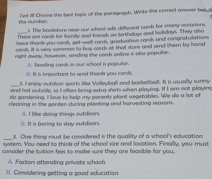 Test III Choose the best topic of the paragraph. Write the correct answer bef
the number.
1. The bookstore near our school sells different cards for many occasions.
There are cards for family and friends on birthdays and holidays. They also
have thank you cards, get-well cards, graduation cards and congratulations
cards. It is very common to buy cards at that store and send them by hand
right away, however, sending the cards online is also popular.
A. Sending cards in our school is popular.
B. It is important to send thank you cards.
_2. I enjoy outdoor sports like Volleyball and basketball. It is usually sunny
and hot outside, so I often bring extra shirts when playing. If I am not playing
do gardening. I love to help my parents plant vegetables. We do a lot of
cleaning in the garden during planting and harvesting seasons.
A. I like doing things outdoors.
B. It is boring to stay outdoors.
_3. One thing must be considered is the quality of a school's education
system. You need to think of the school size and location. Finally, you must
consider the tuition fees to make sure they are feasible for you.
A. Factors attending private schools
B. Considering getting a good education