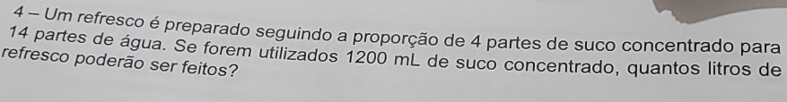 Um refresco é preparado seguindo a proporção de 4 partes de suco concentrado para
14 partes de água. Se forem utilizados 1200 mL de suco concentrado, quantos litros de 
refresco poderão ser feitos?