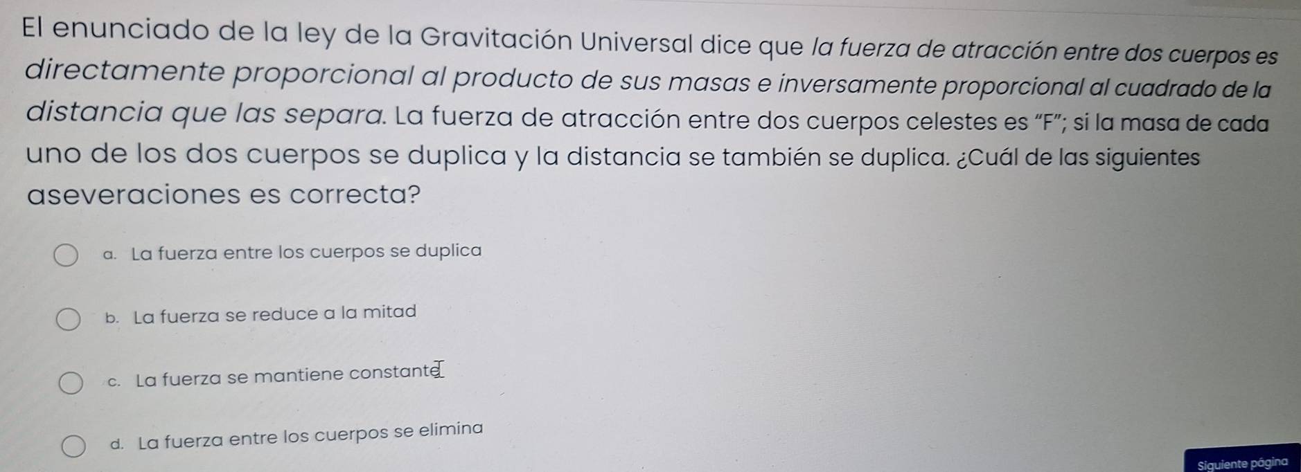 El enunciado de la ley de la Gravitación Universal dice que la fuerza de atracción entre dos cuerpos es
directamente proporcional al producto de sus masas e inversamente proporcional al cuadrado de la
distancia que las separa. La fuerza de atracción entre dos cuerpos celestes es “F”; si la masa de cada
uno de los dos cuerpos se duplica y la distancia se también se duplica. ¿Cuál de las siguientes
aseveraciones es correcta?
a. La fuerza entre los cuerpos se duplica
b. La fuerza se reduce a la mitad
c. La fuerza se mantiene constant
d. La fuerza entre los cuerpos se elimina
Siguiente página