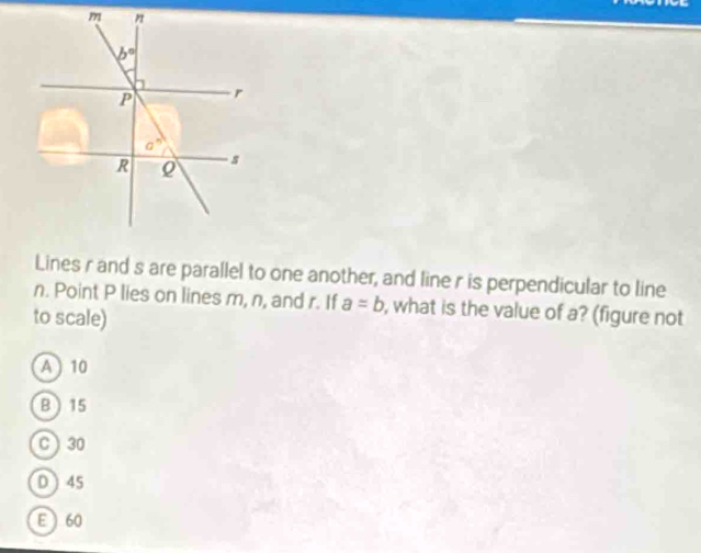 Lines r and s are parallel to one another, and line r is perpendicular to line
n. Point P lies on lines m, n, and r. If a=b , what is the value of a? (figure not
to scale)
A ) 10
B 15
C ) 30
D  45
E 60