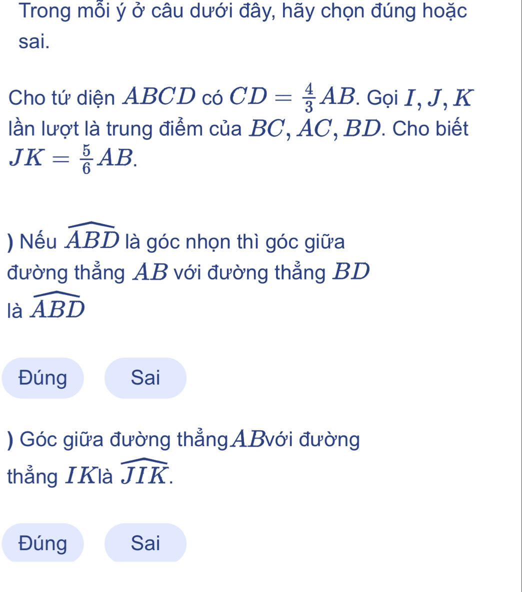 Trong mỗi ý ở câu dưới đây, hãy chọn đúng hoặc 
sai. 
Cho tứ diện ABCD có CD= 4/3 AB * Gọi I, J, K
lần lượt là trung điểm của BC, AC, BD. Cho biết
JK= 5/6 AB. 
) Nếu widehat ABD là góc nhọn thì góc giữa 
đường thẳng AB với đường thẳng BD
là widehat ABD
Đúng Sai 
) Góc giữa đường thẳngABvới đường 
thẳng IKlà widehat JIK. 
Đúng Sai