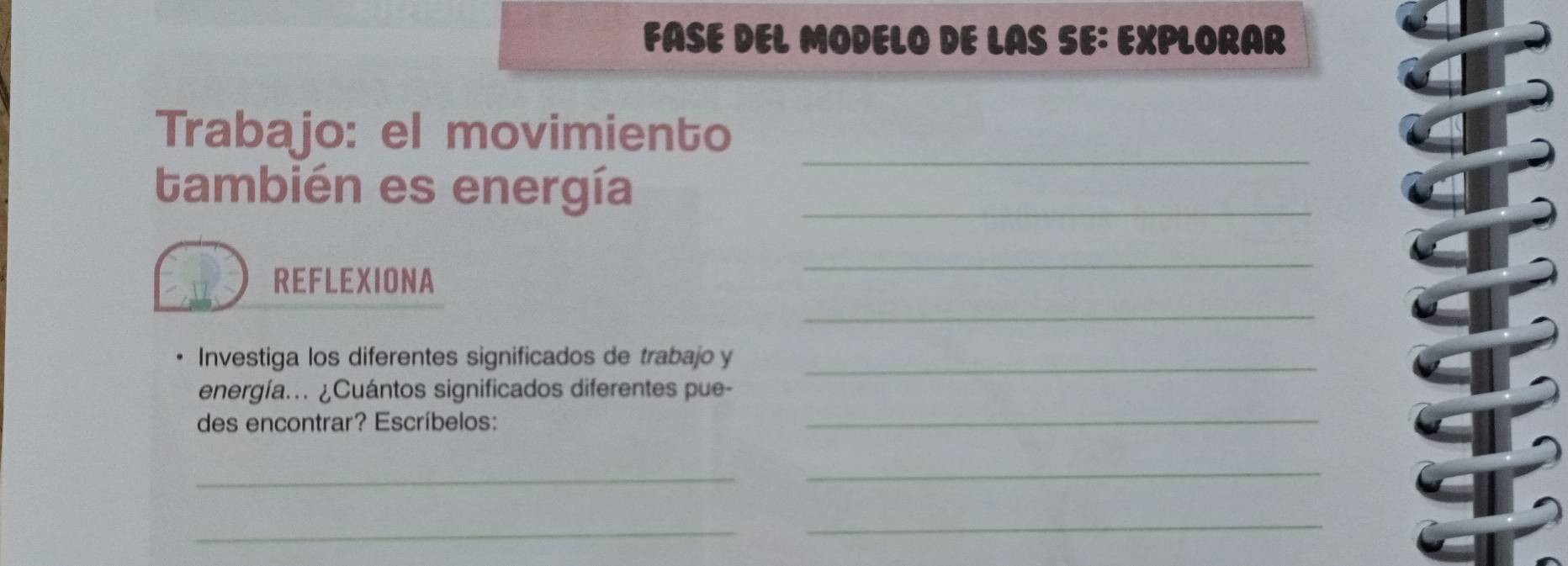 FASE DEL MODELO DE LAS SE: EXPLORAR 
_ 
Trabajo: el movimiento 
también es energía_ 
REFLEXIONA 
_ 
_ 
Investiga los diferentes significados de trabajo y_ 
energía.. ¿Cuántos significados diferentes pue- 
des encontrar? Escríbelos: 
_ 
_ 
_ 
_ 
_