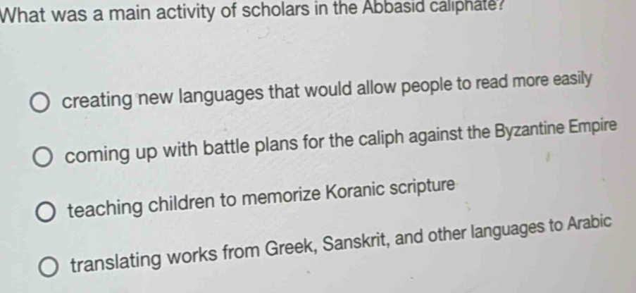 What was a main activity of scholars in the Abbasid caliphate?
creating new languages that would allow people to read more easily
coming up with battle plans for the caliph against the Byzantine Empire
teaching children to memorize Koranic scripture
translating works from Greek, Sanskrit, and other languages to Arabic