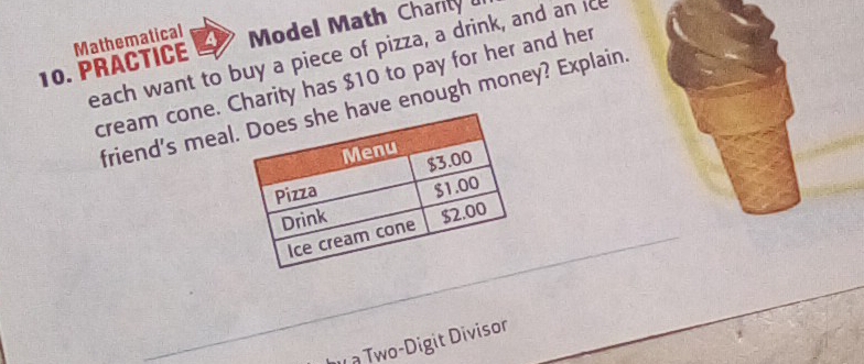 PRACTICE Mathematical Model Math Charily 
each want to buy a piece of pizza, a drink, and an ice 
cream cone. Charity has $10 to pay for her and her 
friend's mealve enough money? Explain 
I à Two-Digit Divisor