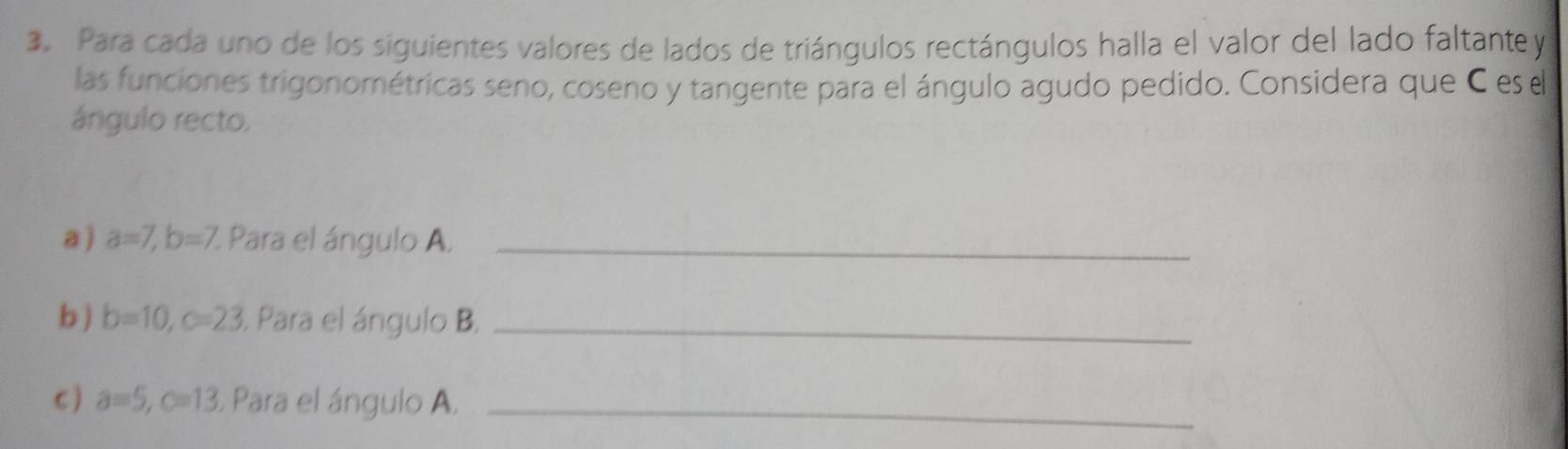 Para cada uno de los siguientes valores de lados de triángulos rectángulos halla el valor del lado faltante y 
las funciones trigonométricas seno, coseno y tangente para el ángulo agudo pedido. Considera que C es el 
ángulo recto. 
a ) a=7, b=7 %. Para el ángulo A._ 
b ) b=10, c=23. Para el ángulo B._ 
C ) a=5, c=13 Para el ángulo A._