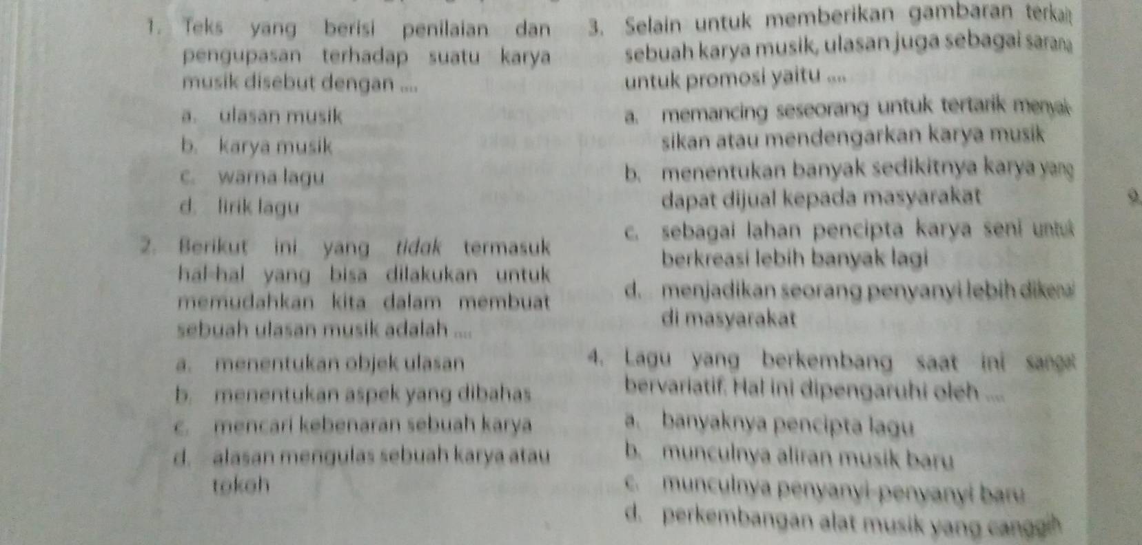 Teks yang berisi penilaian dan 3. Selain untuk memberikan gambaran terka
pengupasan terhadap suatu karya sebuah karya musik, ulasan juga sebagai saraa
musik disebut dengan ....
untuk promosi yaitu ....
a. ulasan musik
a. memancing seseorang untuk tertarik menyak
b. karya musik sikan atau mendengarkan karya musik
c. warna lagu b. menentukan banyak sedikitnya karya yang
d. lirik lagu dapat dijual kepada masyarakat
2. Berikut ini yang tidak termasuk c. sebagai lahan pencipta karya seni untu
berkreasi lebih banyak lagi
hal-hal yang bisa dilakukan untuk 
memudahkan kita dalam membuat
d. menjadikan seorang penyanyi lebih dikea
sebuah ulasan musik adalah ....
di masyarakat
a. menentukan objek ulasan 4. Lagu yang berkembang saat ini sang
b. menentukan aspek yang dibahas
bervariatif. Hal ini dipengaruhi oleh ....
c. mencari kebenaran sebuah karya a. banyaknya pencipta lagu
d. alasan mengulas sebuah karya atau
b. munculnya aliran musik baru
tokeh c. munculnya penyanyi-penyanyi baru
d. perkembangan alat musik yang cangh