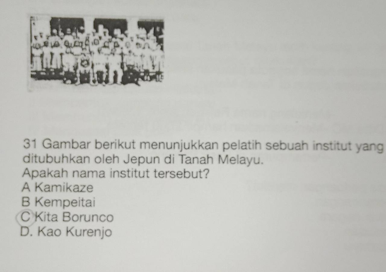 Gambar berikut menunjukkan pelatih sebuah institut yang
ditubuhkan oleh Jepun di Tanah Melayu.
Apakah nama institut tersebut?
A Kamikaze
B Kempeitai
C Kita Borunco
D. Kao Kurenjo