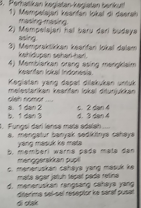 Perhatikan kegatan-kegiatan berikut
1) Mempelajari kearifán lokal di daerah
masingmasing.
2) Mempelajari hal baru dari budaya
asing.
3) Memprakšikkan kearifan lokal dalam
kehidupan sehari-hari.
4) Membiarkan orang asing mengklaim
kearifan lokal Indonesia.
Kegiatan yang dapat dilakukan untuk
melestarikan kearifan lokal ditunjukkan
olsh nomor ....
a 1 2an2. C. 2tan 4
b. 1can3 d 3tan 4
1. Fungsi darí lanea mata adalah ....
a. mengatur banyak sedikitnya cahaya
yang masuk ke mata .
b. memberí warna pada məta dan
menggerakkan pupil
c. meneruskan cahaya yang masuk ke
mata ágar jatuh tapaí pada retina
d. meneruskan rangsang cahaya yang
diterima sel-sel reseptor ke saraf pusat
diolak