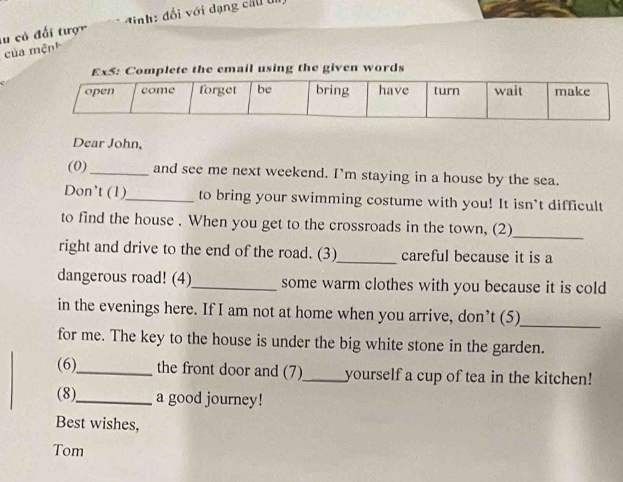 lu có đối tược đ ịnh: đối với dạng cầu ti 
của mệnh 
Complete the email using the given words 
Dear John, 
(0)_ and see me next weekend. I'm staying in a house by the sea. 
Don't (1)_ to bring your swimming costume with you! It isn’t difficult 
to find the house . When you get to the crossroads in the town, (2)_ 
right and drive to the end of the road. (3)_ careful because it is a 
dangerous road! (4)_ some warm clothes with you because it is cold 
in the evenings here. If I am not at home when you arrive, don’t (5)_ 
for me. The key to the house is under the big white stone in the garden. 
(6)_ the front door and (7)_ yourself a cup of tea in the kitchen! 
(8)_ a good journey! 
Best wishes, 
Tom