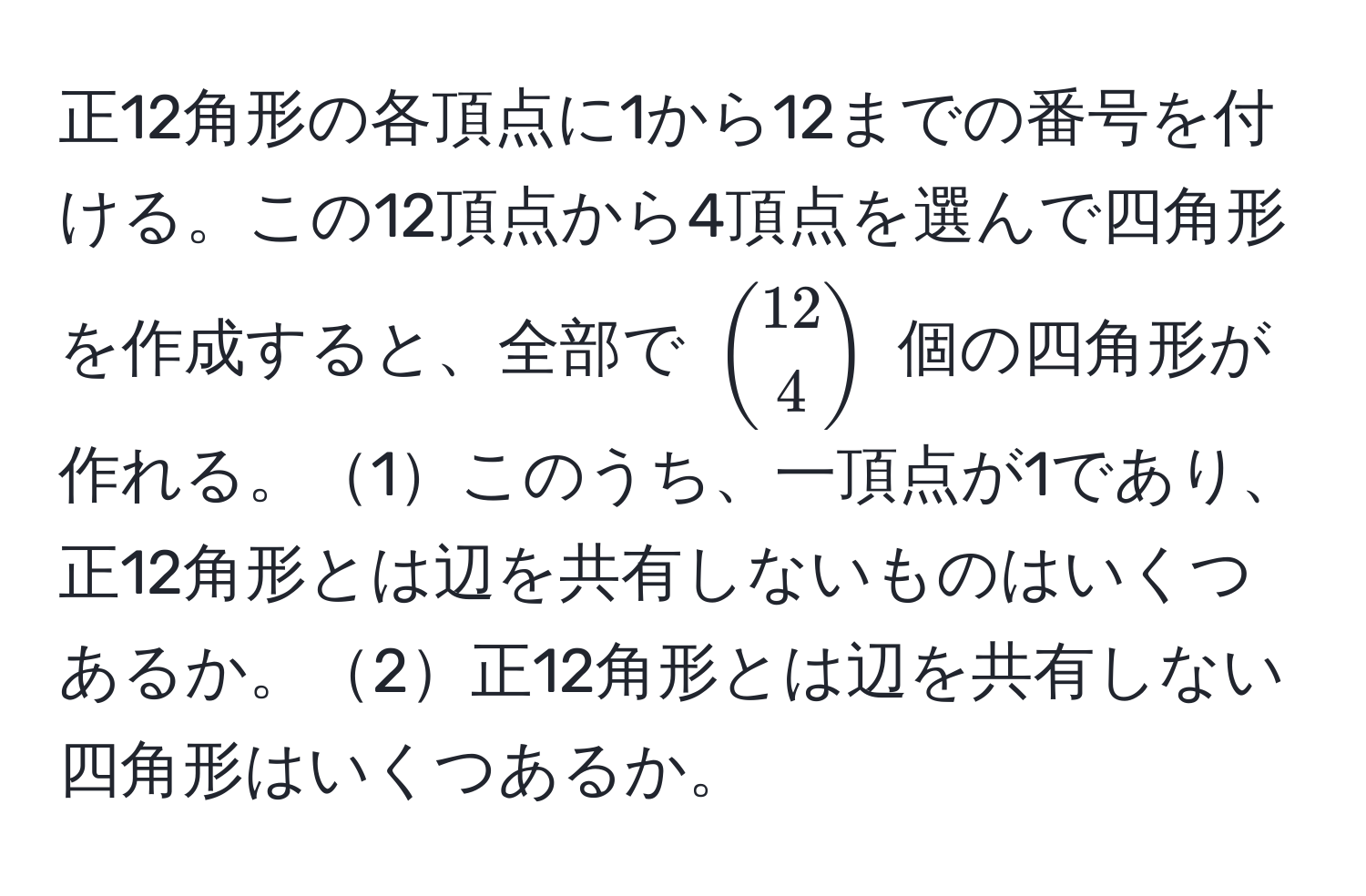 正12角形の各頂点に1から12までの番号を付ける。この12頂点から4頂点を選んで四角形を作成すると、全部で $binom124$ 個の四角形が作れる。1このうち、一頂点が1であり、正12角形とは辺を共有しないものはいくつあるか。2正12角形とは辺を共有しない四角形はいくつあるか。