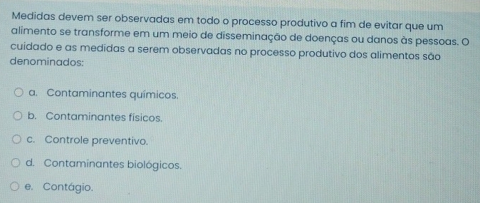 Medidas devem ser observadas em todo o processo produtivo a fim de evitar que um
alimento se transforme em um meio de disseminação de doenças ou danos às pessoas. O
cuidado e as medidas a serem observadas no processo produtivo dos alimentos são
denominados:
a. Contaminantes químicos.
b. Contaminantes físicos.
c. Controle preventivo.
d. Contaminantes biológicos.
e. Contágio.