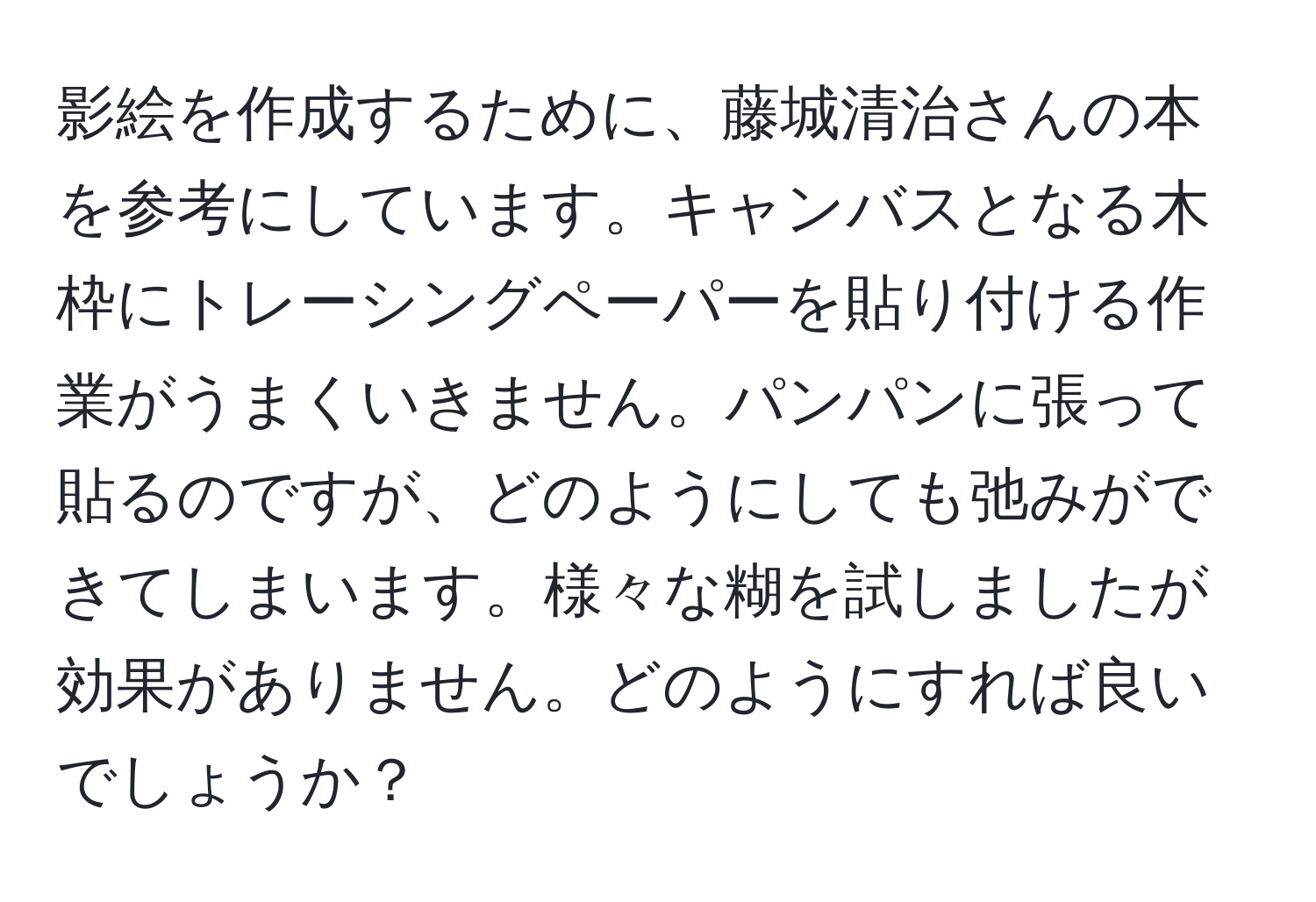 影絵を作成するために、藤城清治さんの本を参考にしています。キャンバスとなる木枠にトレーシングペーパーを貼り付ける作業がうまくいきません。パンパンに張って貼るのですが、どのようにしても弛みができてしまいます。様々な糊を試しましたが効果がありません。どのようにすれば良いでしょうか？