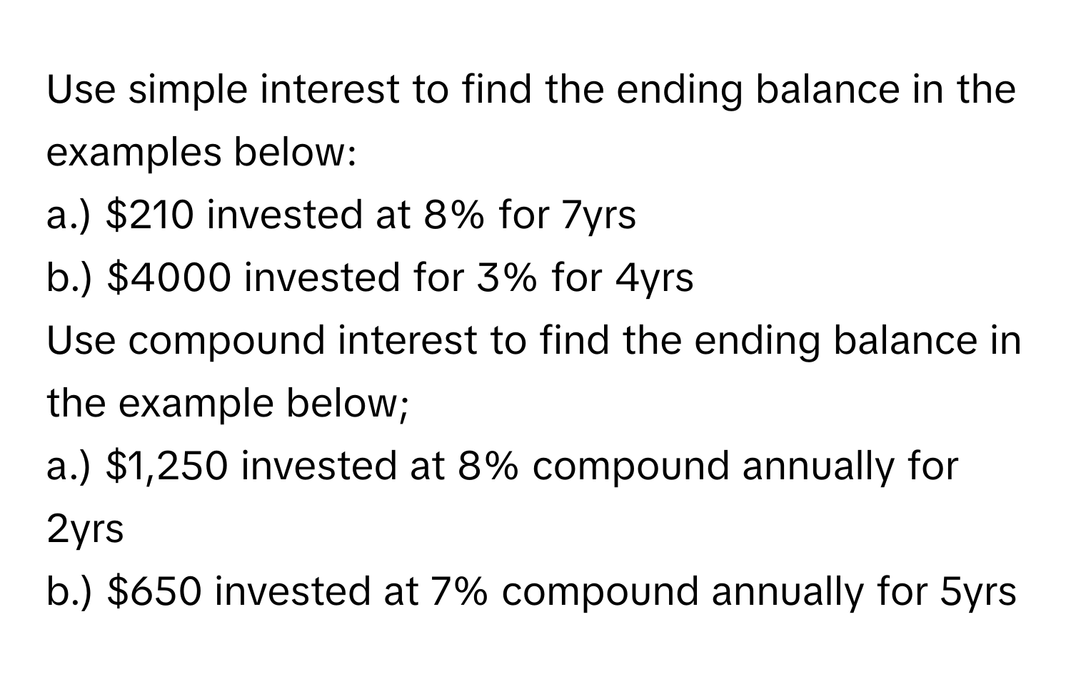 Use simple interest to find the ending balance in the examples below: 
a.) $210 invested at 8% for 7yrs 
b.) $4000 invested for 3% for 4yrs 
Use compound interest to find the ending balance in the example below; 
a.) $1,250 invested at 8% compound annually for 2yrs 
b.) $650 invested at 7% compound annually for 5yrs