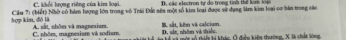 C. khối lượng riêng của kim loại. D. các electron tự do trong tỉnh thể kim loại
Câu 7: (biết) Nhờ có hàm lượng lớn trong vỏ Trái Đất nên một số kim loại được sử dụng làm kim loại cơ bản trong các
hợp kim, đó là
A. sắt, nhôm và magnesium. B. sắt, kẽm và calcium.
C. nhôm, magnesium và sodium. D. sắt, nhôm và thiếc.
in kế và một số thiết bị khác, Ở điều kiện thường, X là chất lỏng.