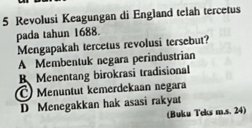 Revolusi Keagungan di England telah tercetus
pada tahun 1688.
Mengapakah tercetus revolusi tersebut?
A Membentuk negara perindustrian
B Menentang birokrasi tradisional
C) Menuntut kemerdekaan negara
D Menegakkan hak asasi rakyat
(Buku Teks m.s. 24)