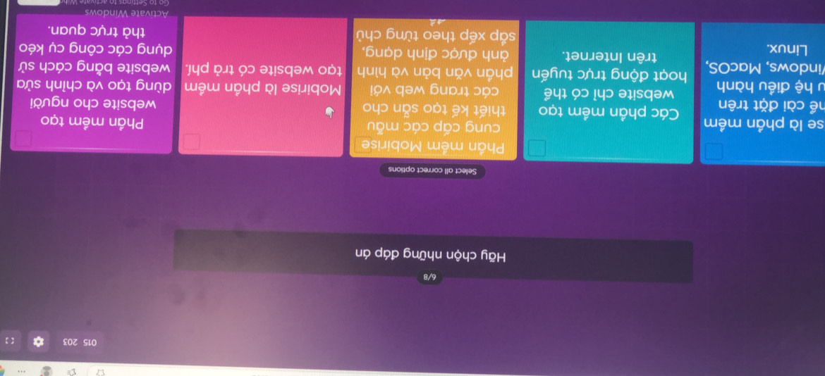 015 203 【】 
6/8 
Hãy chộn những đáp án 
Select all correct options 
Phần mềm Mobirise 
cung cấp các mẫu Phần mềm tạo 
se là phần mềm Các phần mềm tạo thiết kế tạo sẵn cho website cho người 
hể cài đặt trên 
website chỉ có thể các trang web với Mobirise là phần mềm dùng tạo và chỉnh sửa 
u hệ điều hành hoạt động trực tuyến phần vǎn bản và hình tạo website có trả phí. website bằng cách sử 
indows, MacOS, trên Internet. ảnh được định dạng, dụng các công cụ kéo 
Linux. 
sắp xếp theo từng chủ thả trực quan. 
Activate Windows 
Go to ettin gs to activ a te W