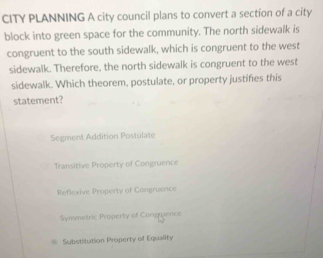 CITY PLANNING A city council plans to convert a section of a city
block into green space for the community. The north sidewalk is
congruent to the south sidewalk, which is congruent to the west
sidewalk. Therefore, the north sidewalk is congruent to the west
sidewalk. Which theorem, postulate, or property justifies this
statement?
Segment Addition Postulate
Transitive Property of Congruence
Reflexive Property of Congruence
Symmetric Property of Congruence
Substitution Property of Equality