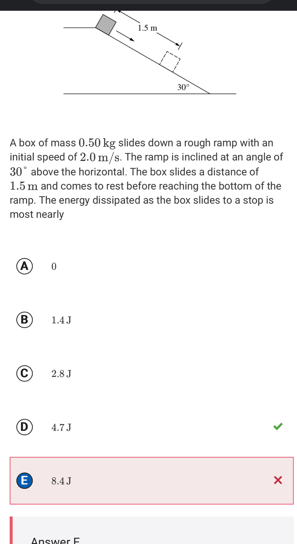 1.5 m
30°
A box of mass 0.50 kg slides down a rough ramp with an
initial speed of 2.0 m/s. The ramp is inclined at an angle of
30° above the horizontal. The box slides a distance of
1.5 m and comes to rest before reaching the bottom of the
ramp. The energy dissipated as the box slides to a stop is
most nearly
A 0
B 1.4 J
C) 2.8 J
D) 4.7 J
E 8.4 J ×
Answer F